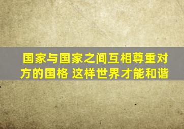 国家与国家之间互相尊重对方的国格 这样世界才能和谐